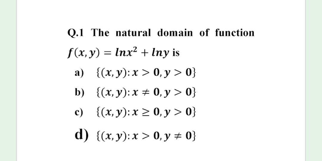 Q.1 The natural domain of function
f(x, y) = Inx? + Iny is
а) {(х, у):х > 0, у > 0)
b) {(x, y): x # 0, y > 0}
c) {(x, y): x > 0, y > 0}
d) {(х, у):х > 0, у %23 0}
