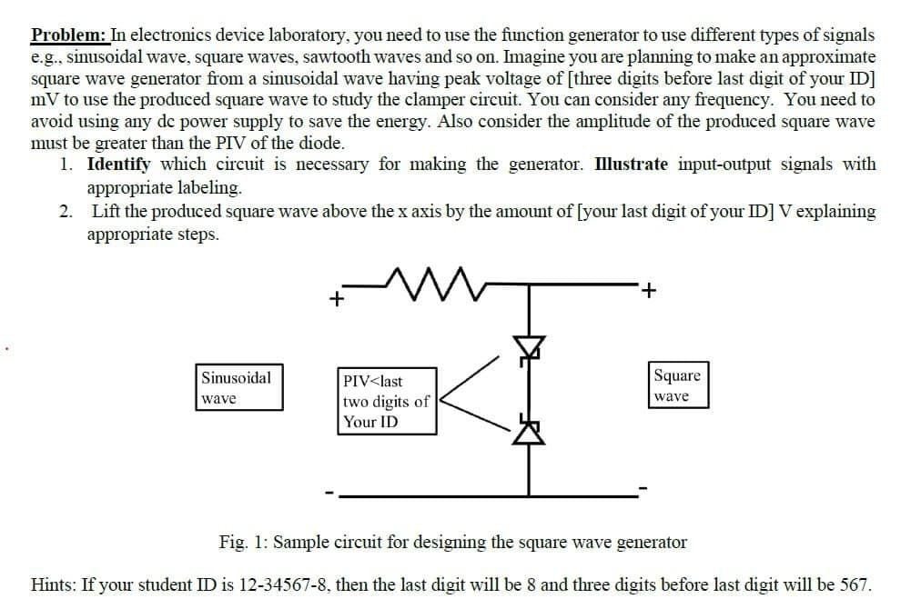 Problem: In electronics device laboratory, you need to use the function generator to use different types of signals
e.g., sinusoidal wave, square waves, sawtooth waves and so on. Imagine you are planning to make an approximate
square wave generator from a sinusoidal wave having peak voltage of [three digits before last digit of your ID]
mV to use the produced square wave to study the clamper circuit. You can consider any frequency. You need to
avoid using any dc power supply to save the energy. Also consider the amplitude of the produced square wave
must be greater than the PIV of the diode.
1. Identify which circuit is necessary for making the generator. Illustrate input-output signals with
appropriate labeling.
2. Lift the produced square wave above the x axis by the amount of [your last digit of your ID] V explaining
appropriate steps.
+
Sinusoidal
PIV<last
Square
two digits of
Your ID
wave
wave
Fig. 1: Sample circuit for designing the square wave generator
Hints: If your student ID is 12-34567-8, then the last digit will be 8 and three digits before last digit will be 567.
