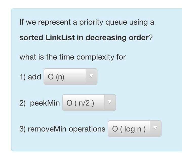 If we represent a priority queue using a
sorted LinkList in decreasing order?
what is the time complexity for
1) add O (n)
2) peekMin O (n/2 )
3) removeMin operations O ( log n) V

