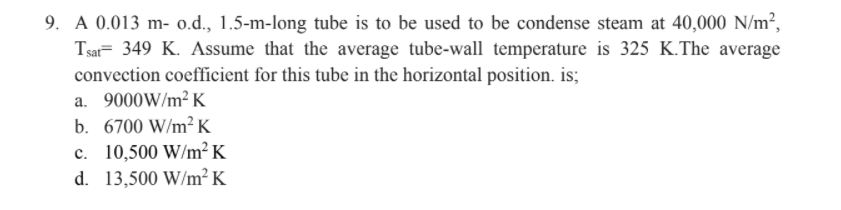 9. A 0.013 m- o.d., 1.5-m-long tube is to be used to be condense steam at 40,000 N/m²,
Tsar= 349 K. Assume that the average tube-wall temperature is 325 K.The average
convection coefficient for this tube in the horizontal position. is;
a. 9000W/m² K
b. 6700 W/m²K
c. 10,500 W/m² K
d. 13,500 W/m² K
