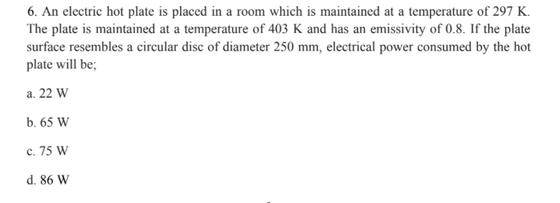 6. An electric hot plate is placed in a room which is maintained at a temperature of 297 K.
The plate is maintained at a temperature of 403 K and has an emissivity of 0.8. If the plate
surface resembles a circular disc of diameter 250 mm, electrical power consumed by the hot
plate will be;
a. 22 W
b. 65 W
c. 75 W
d. 86 W
