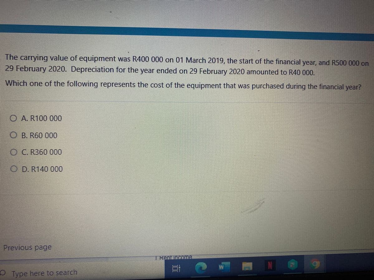 The carrying value of equipment was R400 000 on 01 March 2019, the start of the financial year, and R500 000 on
29 February 2020. Depreciation for the year ended on 29 February 2020 amounted to R40 000.
Which one of the following represents the cost of the equipment that was purchased during the financial year?
O A. R100 000
О В. R60 000
OC. R360 000
OD. R140 000
Previous page
TRenLincomer
OType here to search
