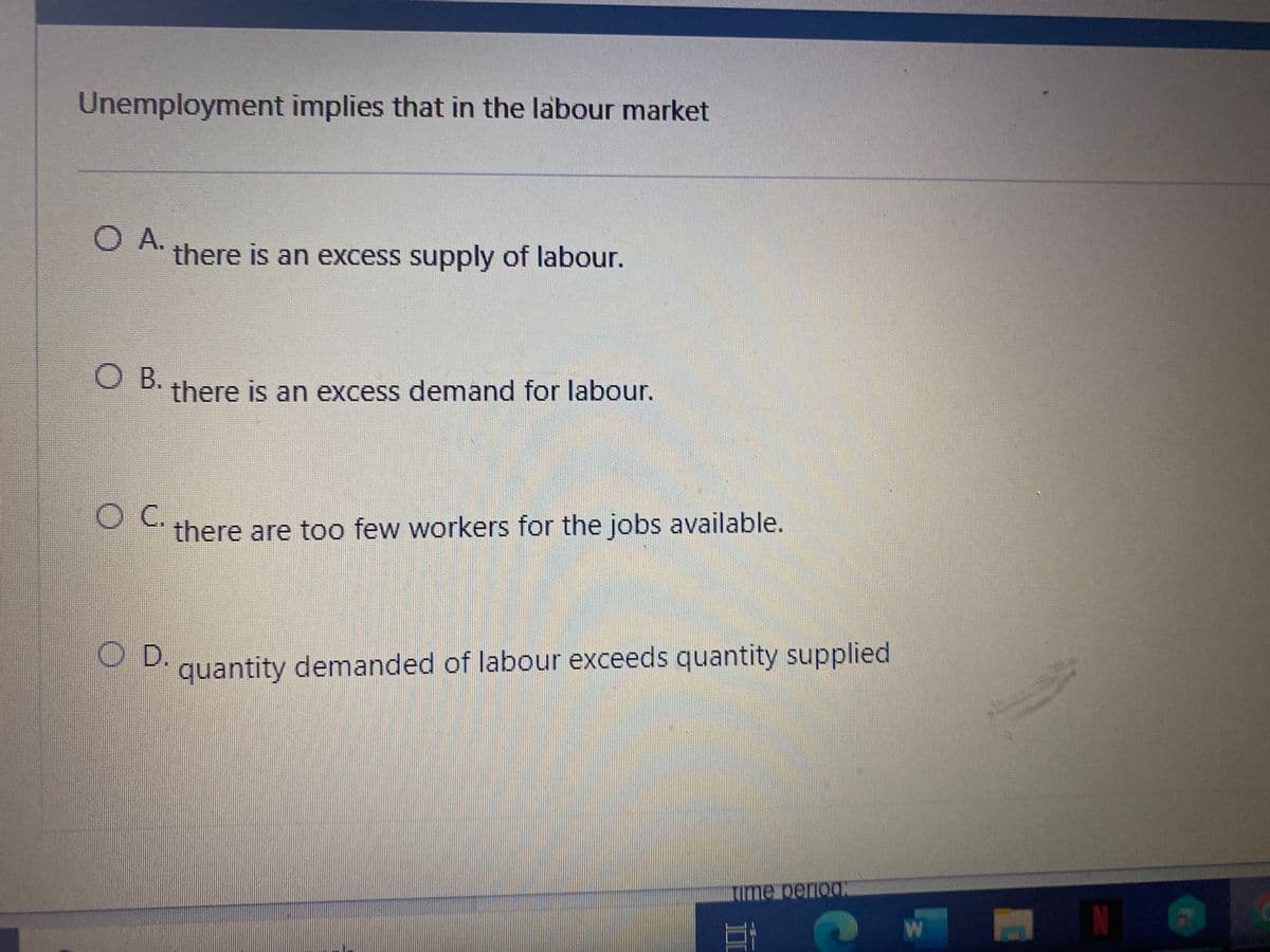 Unemployment implies that in the labour market
O A.
there is an excess supply of labour.
O B.
there is an excess demand for labour.
there are too few workers for the jobs available.
OD.
P quantity demanded of labour exceeds quantity supplied
rime periog:
W
