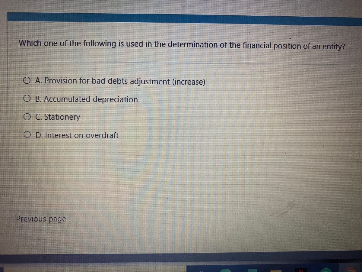Which one of the following is used in the determination of the financial position of an entity?
O A. Provision for bad debts adjustment (increase)
O B. Accumulated depreciation
O C. Stationery
O D. Interest on overdraft
Previous page
