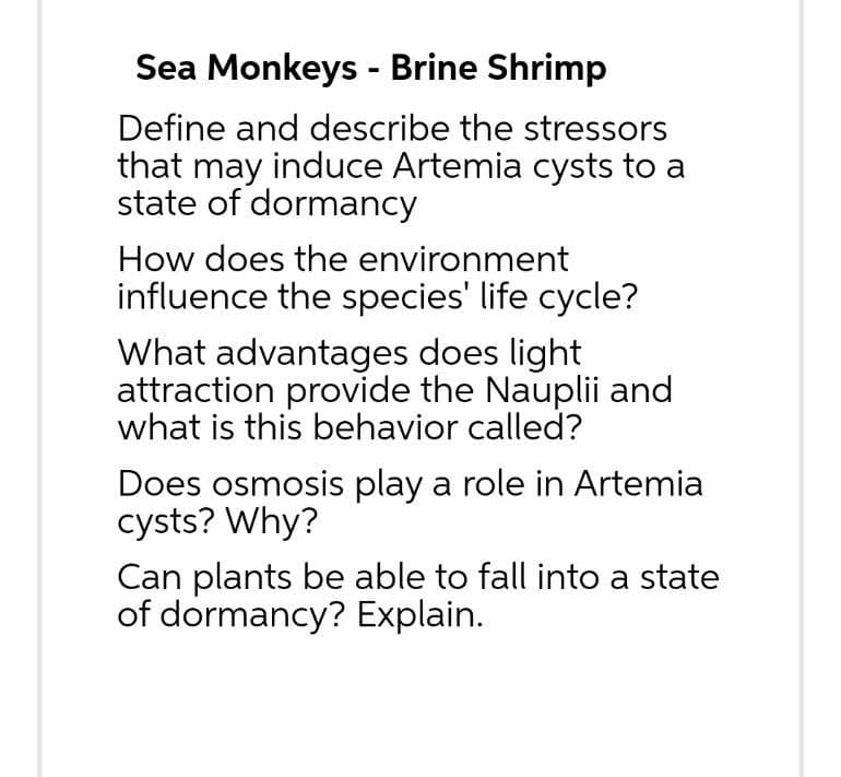 Sea Monkeys - Brine Shrimp
Define and describe the stressors
that may induce Artemia cysts to a
state of dormancy
How does the environment
influence the species' life cycle?
What advantages does light
attraction provide the Nauplii and
what is this behavior called?
Does osmosis play a role in Artemia
cysts? Why?
Can plants be able to fall into a state
of dormancy? Explain.
