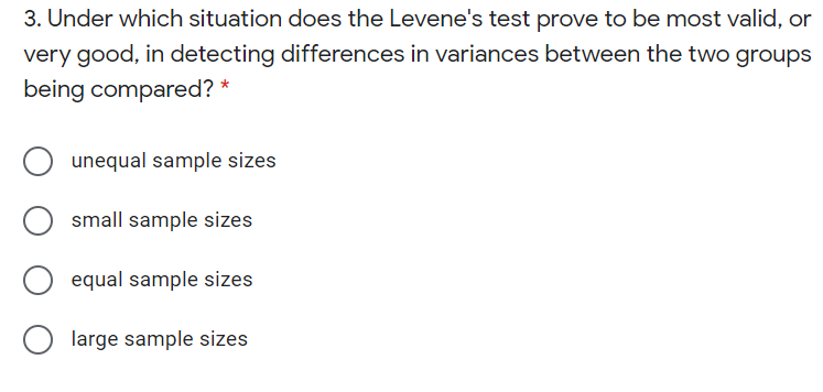 3. Under which situation does the Levene's test prove to be most valid, or
very good, in detecting differences in variances between the two groups
being compared? *
unequal sample sizes
small sample sizes
equal sample sizes
large sample sizes
