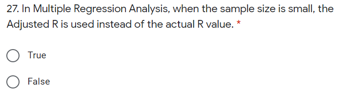 27. In Multiple Regression Analysis, when the sample size is small, the
Adjusted R is used instead of the actual R value. *
True
False
