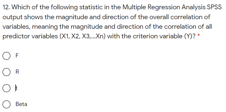 12. Which of the following statistic in the Multiple Regression Analysis SPSS
output shows the magnitude and direction of the overall correlation of
variables, meaning the magnitude and direction of the correlation of all
predictor variables (X1, X2, X3,...Xn) with the criterion variable (Y)? *
O F
O R
O Beta
