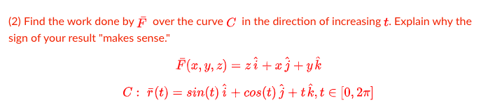 (2) Find the work done by F over the curve C in the direction of increasing t. Explain why the
sign of your result "makes sense."
F (x, Y, 2) = zî + æ }+yk
C: F(t) = sin(t) î + cos(t) ĵ + tk, t E [0, 27]
