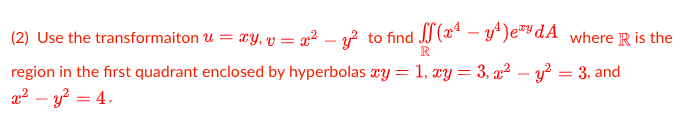 (2) Use the transformaiton u = xy, v = x² – v? to find JJ(x* – y)e®dA where R is the
-
region in the first quadrant enclosed by hyperbolas xy = 1, xy = 3, x² – y? = 3, and
a2 – y? = 4.
