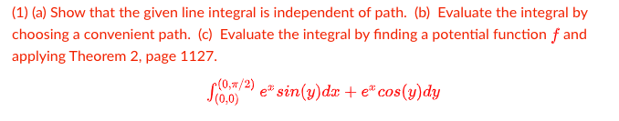 (1) (a) Show that the given line integral is independent of path. (b) Evaluate the integral by
choosing a convenient path. (c) Evaluate the integral by finding a potential function f and
applying Theorem 2, page 1127.
(0,#/2)
e sin(y)dx + e® cos(y)dy
