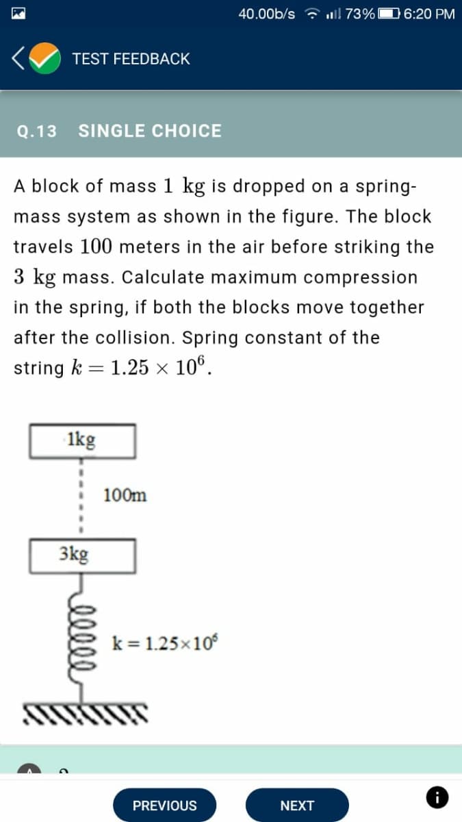 40.00b/s ? ! 73%D 6:20 PM
TEST FEEDBACK
Q.13
SINGLE CHOICE
A block of mass 1 kg is dropped on a spring-
mass system as shown in the figure. The block
travels 100 meters in the air before striking the
3 kg mass. Calculate maximum compression
in the spring, if both the blocks move together
after the collision. Spring constant of the
string k = 1.25 × 10º.
1kg
100m
3kg
k = 1.25x10
i
PREVIOUS
NEXT
elle

