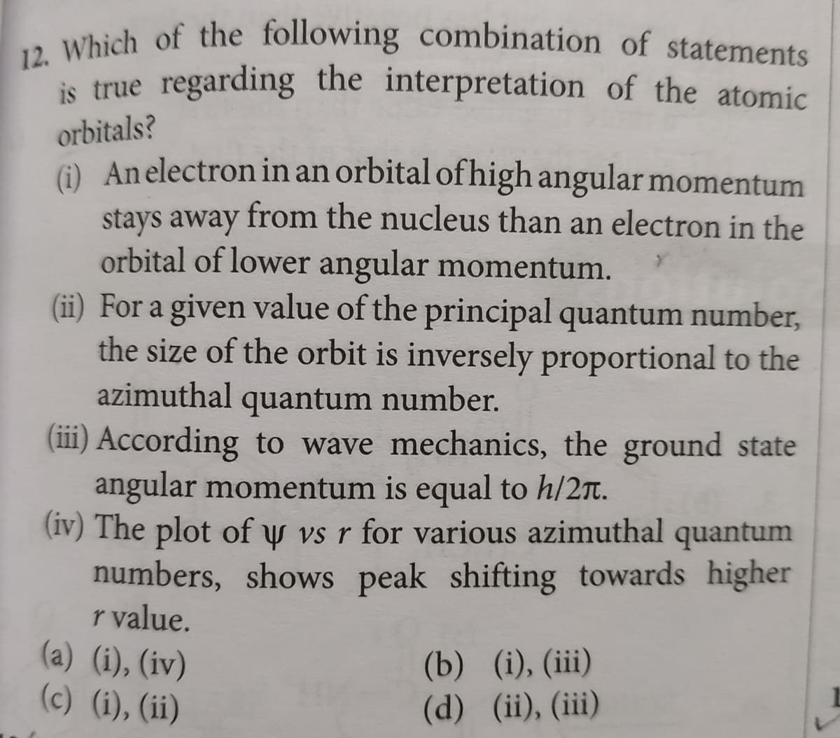 12. Which of the following combination of statements
is true regarding the interpretation of the atomic
orbitals?
) An electron in an orbital of high angular momentum
stays away from the nucleus than an electron in the
orbital of lower angular momentum.
(ii) For a given value of the principal quantum number,
the size of the orbit is inversely proportional to the
azimuthal quantum number.
(iii) According to wave mechanics, the ground state
angular momentum is equal to h/2T.
(iv) The plot of y vs r for various azimuthal quantum
numbers, shows peak shifting towards higher
r value.
(a) (i), (iv)
(c) (i), (ii)
(b) (i), (iii)
(d) (ii), (iii)
