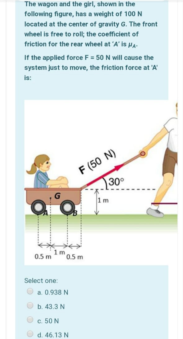 The wagon and the girl, shown in the
following figure, has a weight of 100 N
located at the center of gravity G. The front
wheel is free to roll; the coefficient of
friction for the rear wheel at 'A' is HA-
If the applied force F = 50 N will cause the
system just to move, the friction force at 'A'
is:
F (50 N)
30°
1 m
1 m
0.5 m
0.5 m
Select one:
a. 0.938 N
b. 43.3 N
c. 50 N
d. 46.13 N
