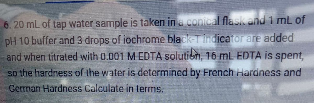 6.20 mL of tap water sample is taken in a conical flask and 1 mL of
pH 10 buffer and 3 drops of iochrome black-T indicator are added
and when titrated with 0.001 M EDTA solution, 16 mL EDTA is spent,
so the hardness of the water is determined by French Hardness and
German Hardness Calculate in terms.
