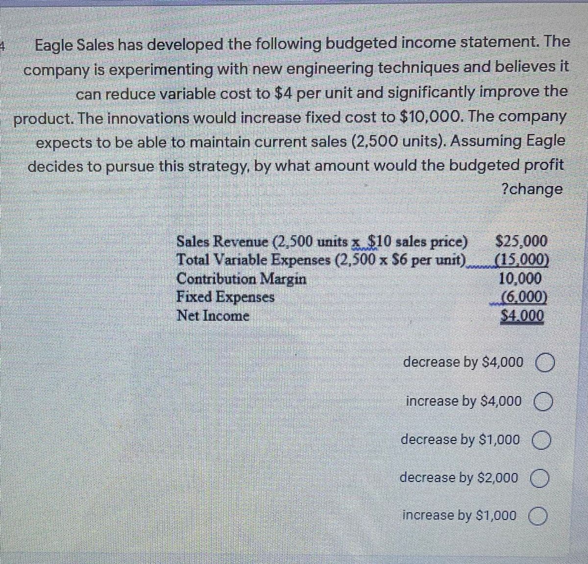 Eagle Sales has developed the following budgeted income statement. The
company is experimenting with new engineering techniques and believes it
can reduce variable cost to $4 per unit and significantly improve the
product. The innovations would increase fixed cost to $10,000. The company
expects to be able to maintain current sales (2,500 units). Assuming Eagle
decides to pursue this strategy, by what amount would the budgeted profit
?change
Sales Revenue (2.500 units x $10 sales price)
Total Variable Expenses (2,500 x S6 per unit).
Contribution Margin
Fixed Expenses
Net Income
S25,000
(15,000)
10,000
(6,000)
$4.000
decrease by $4,000 )
increase by S4,000
decrease by $1,000 O
decrease by $2,000
increase by $1,000

