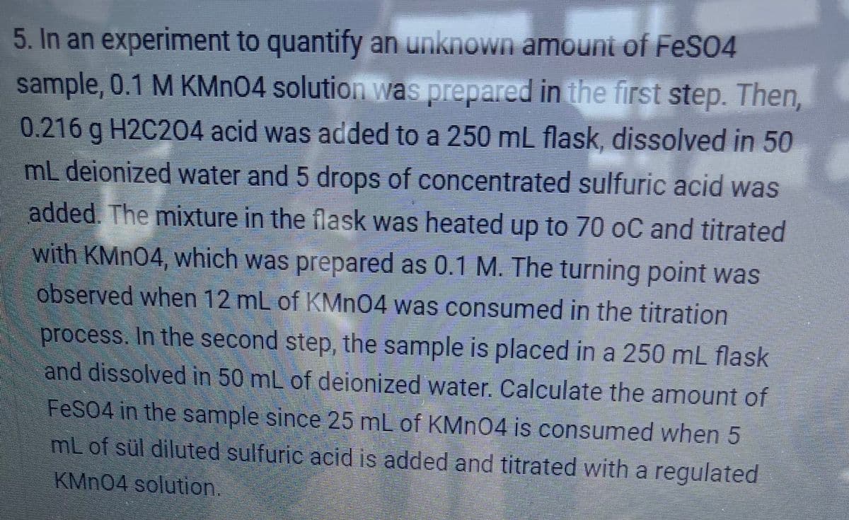 5. In an experiment to quantify an unknown amount of FeS04
sample, 0.1 M KMN04 solution was prepared in the first step. Then,
0.216 g H2C204 acid was added to a 250 mL flask, dissolved in 50
mL deionized water and 5 drops of concentrated sulfuric acid was
added. The mixture in the flask was heated up to 70 oC and titrated
with KMN04, which was prepared as 0.1 M. The turning point was
observed when 12 mL of KMN04 was consumed in the titration
process. In the second step, the sample is placed in a 250 mL flask
and dissolved in 50 mL of deionized water. Calculate the amount of
FeS04 in the sample since 25 mL of KMN04 is consumed when 5
mL of sül diluted sulfuric acid is added and titrated with a regulated
KMN04 solution.
