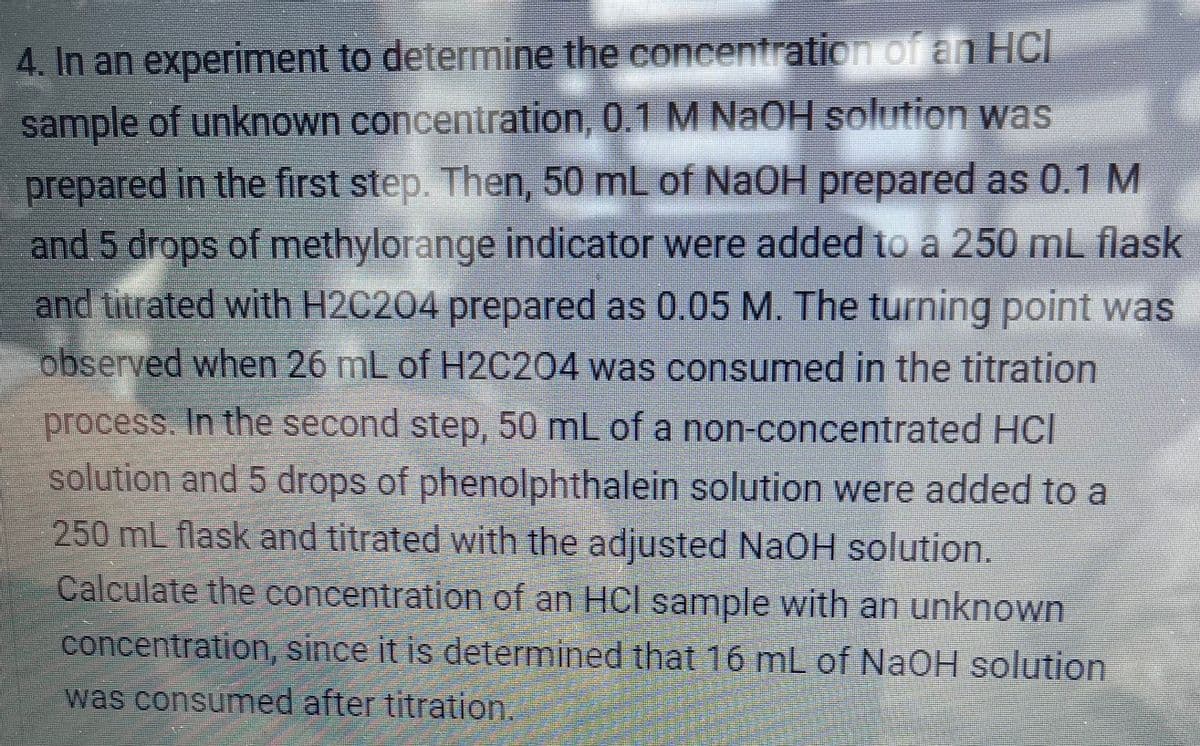 4. In an experiment to determine the concentration of an HCI
sample of unknown concentration, 0.1 M NaOH solution was
prepared in the first step. Then, 50 mL of NaOH prepared as 0.1 M
and 5 drops of methylorange indicator were added to a 250 mL flask
and titrated with H2C204 prepared as 0.05 M. The turning point was
observed when 26 mL of H2C204 was consumed in the titration
process. In the second step, 50 mL of a non-concentrated HCI
solution and 5 drops of phenolphthalein solution were added to a
250 mL flask and titrated with the adjusted NaOH solution.
Calculate the concentration of an HCI sample with an unknown
concentration, since it is determined that 16 mL of NaOH solution
was consumed after titration.
