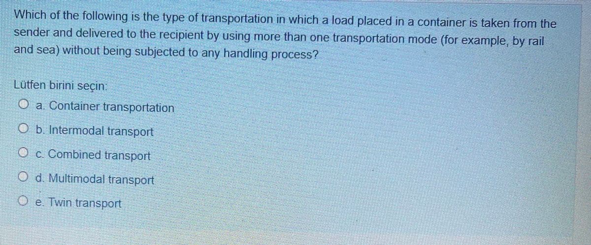 Which of the following is the type of transportation in which a load placed in a container is taken from the
sender and delivered to the recipient by using more than one transportation mode (for example, by rail
and sea) without being subjected to any handling process?
Lütfen birini seçin:
O a. Container transportation
Ob. Intermodal transport
O c Combined transport
O d. Multimodal transport
e
O e. Twin transport
