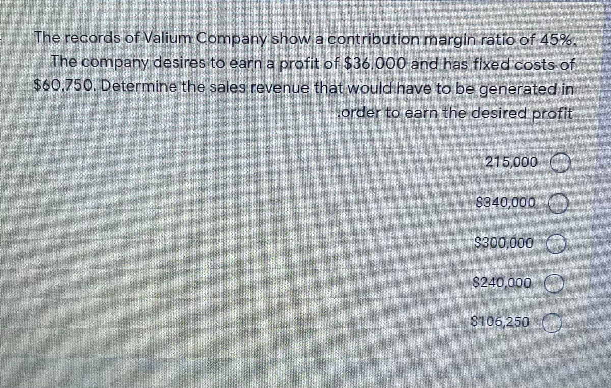 The records of Valium Company show a contribution margin ratio of 45%.
The company desires to earn a profit of $36,000 and has fixed costs of
$60,750. Determine the sales revenue that would have to be generated in
.order to earn the desired profit
215,000 )
$340,000
$300,000
$240,000
$106,250
