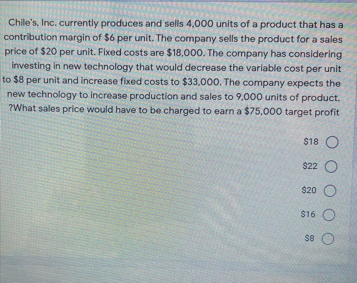 Chile's, Inc. currently produces and sells 4,000 units of a product that has a
contribution margin of $6 per unit. The company sells the product for a sales
price of $20 per unit. Fixed costs are $18,000. The company has considering
investing in new technology that would decrease the variable cost per unit
to $8 per unit and increase fixed costs to $33,000. The company expects the
new technology to increase production and sales to 9,000 units of product.
?What sales price would have to be charged to earn a $75,000 target profit
S18
$22 ()
$20 ()
$16 ()

