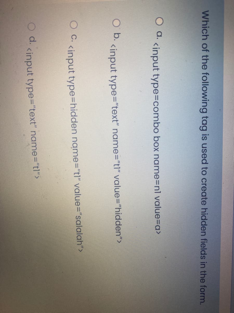 Which of the following tag is used to create hidden fields in the form.
d. <input type=combo box name=nl value=a>
b.
<input type="text" name="tl" value="hidden">
OC.
<input type=hidden name="tl" value="salalah">
d.
<input type="text" name="tl">
