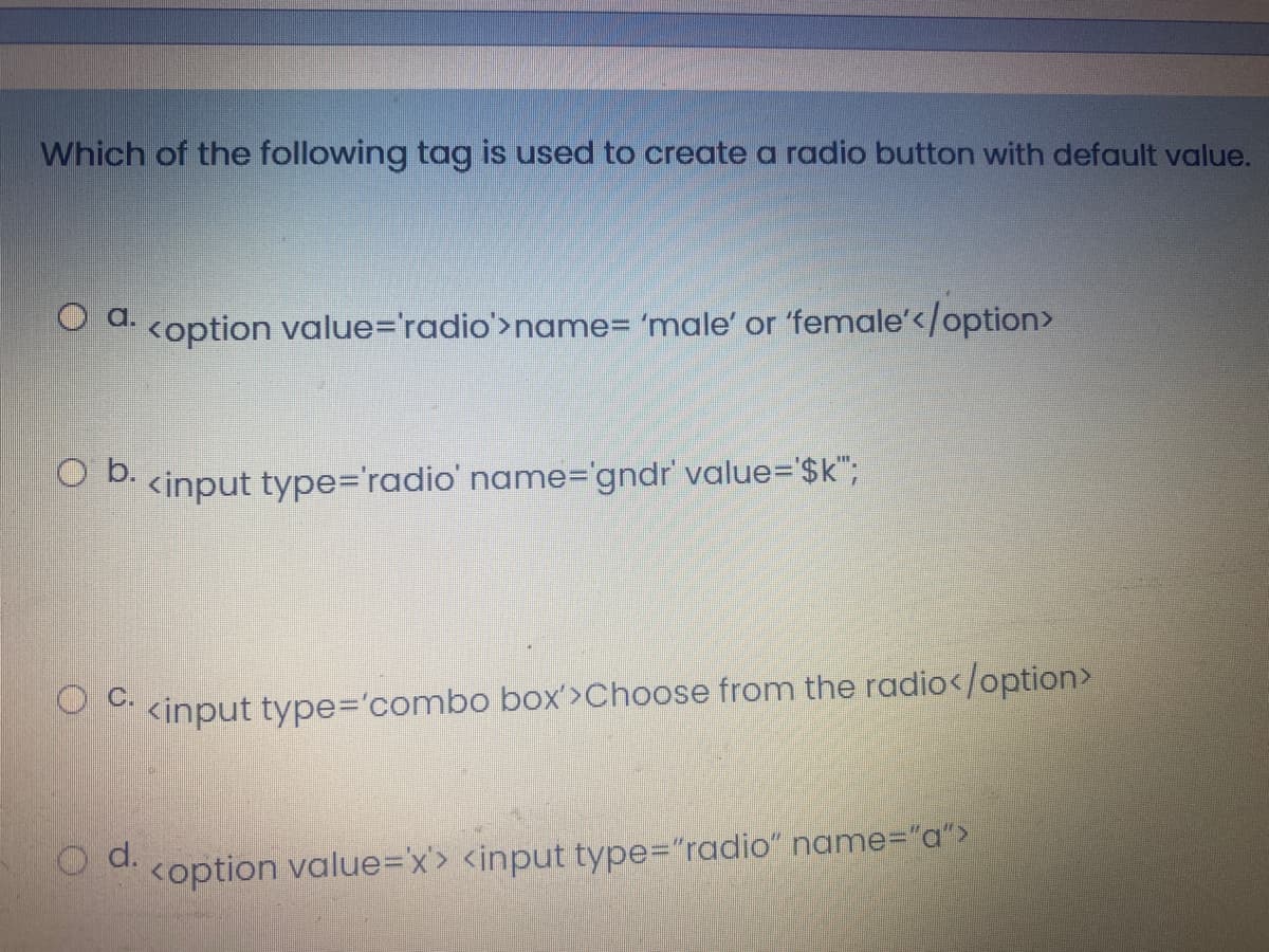 Which of the following tag is used to create a radio button with default value.
O a.
<option value='radio'>name= 'male' or 'female'</option>
O b.
<input type='radio' name="gndr' value='$k";
<input type='combo box'>Choose from the radio</option>
d.
<option value=Dx> <input type="radio" name%3"a">
