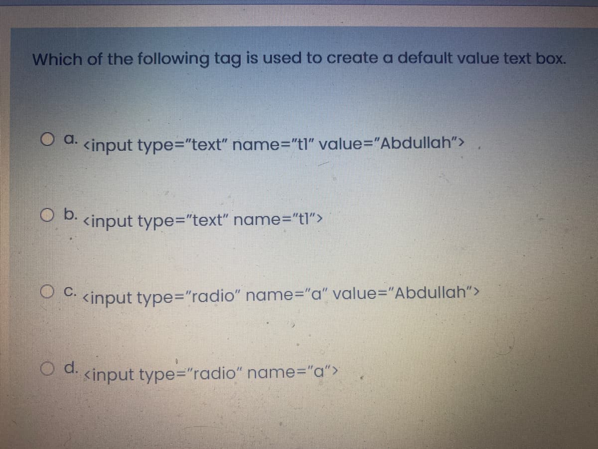 Which of the following tag is used to create a default value text box.
O d kinput type="text" name="tl" value%="Abdullah">
b.
<input type="text" name="tl">
O C.
<input type="radio" name="a" value="Abdullah">
O d.
<input type="radio" name="a">
