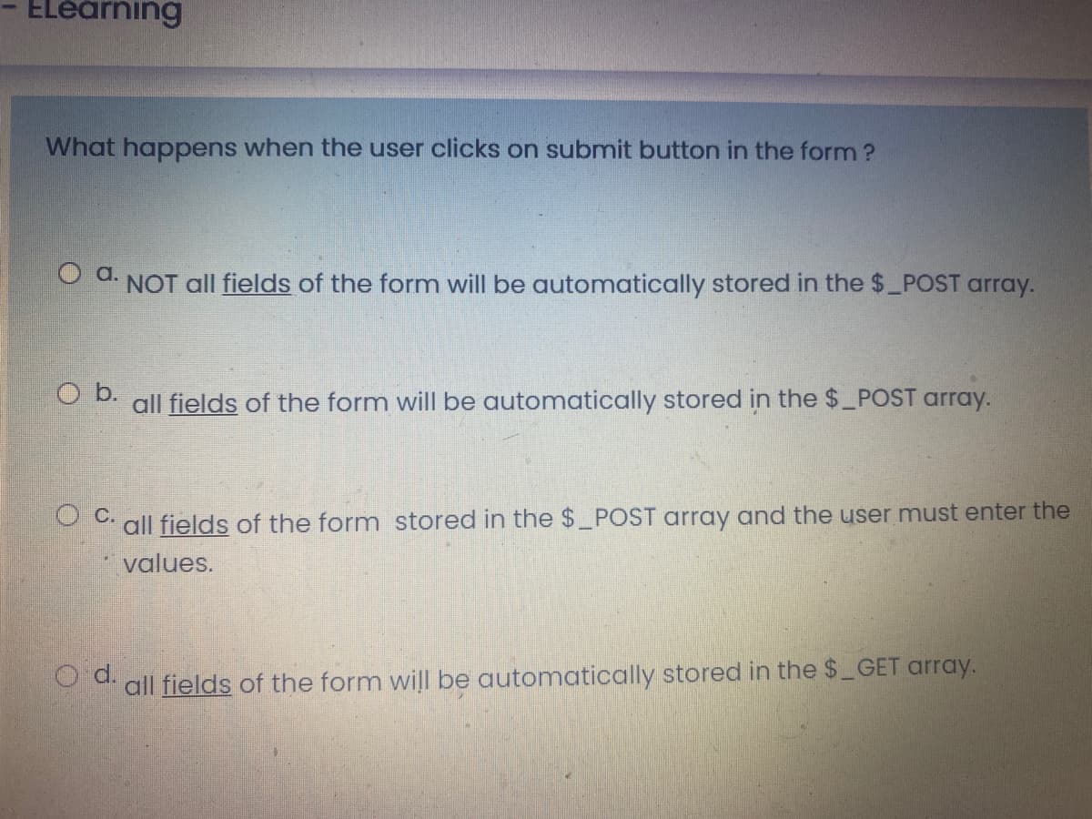 ELéarning
What happens when the user clicks on submit button in the form ?
O d. NOT all fields of the form will be automatically stored in the $_POST array.
O b.
all fields of the form will be automatically stored in the $ POST arroay.
all fields of the form stored in the $ POST array and the user must enter the
values.
all fields of the form will be automatically stored in the $_GET array.
