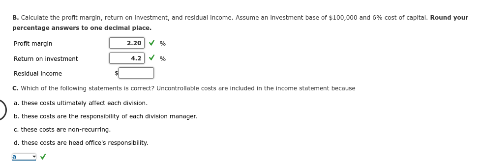 B. Calculate the profit margin, return on investment, and residual income. Assume an investment base of $100,000 and 6% cost of capital. Round your
percentage answers to one decimal place.
Profit margin
Return on investment
Residual income
2.20
a
✓ %
4.2 ✓ %
C. Which of the following statements is correct? Uncontrollable costs are included in the income statement because
a. these costs ultimately affect each division.
b. these costs are the responsibility of each division manager.
c. these costs are non-recurring.
d. these costs are head office's responsibility.