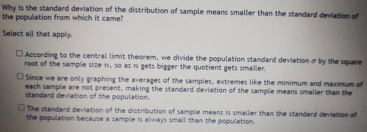 Why is the standard deviation of the distribution of sample means smaller than the standard deviation of
the population from which it came?
Select all that apply.
O According to the central limit theorem, we divide the population standard deviation o by the square
root of the sample size n, so as n gets bigger the quotient gets smaller.
O Since we are only graphing the averages of the samples, extremes like the minimum and maximum of
each sample are not present, making the standard deviation of the sample means smaller than the
standard deviation of the population.
O The standard deviation of the distribution of sample means is smaller than the standard deviation of
the population because a sample is always small than the population.

