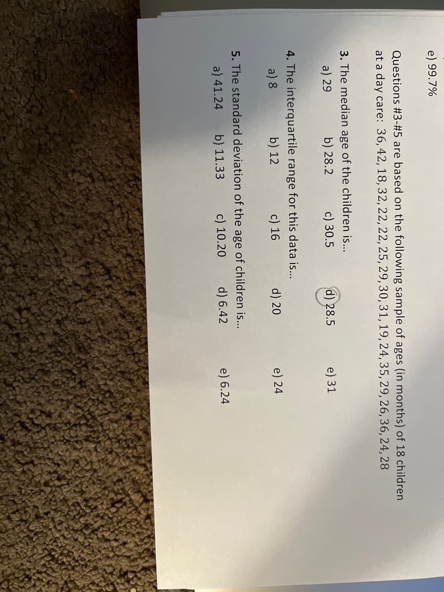 99.7%
Questions #3-#5 are based on the following sample of ages (in months) of 18 children
at a day care: 36, 42, 18, 32, 22, 22, 25, 29, 30, 31, 19, 24, 35, 29, 26, 36, 24, 28
3. The median age of the children is...
b) 28.2
a) 29
c) 30.5
4. The interquartile range for this data is...
a) 8
b) 12
c) 16
d) 28.5
d) 20
5. The standard deviation of the age of children is...
a) 41.24
b) 11.33
c) 10.20
d) 6.42
e) 31
e) 24
e) 6.24