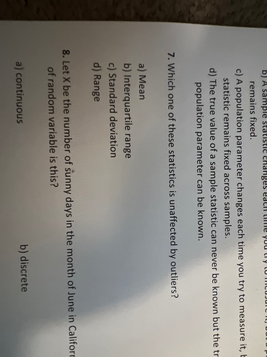 b) A sample statistic changes each time you try to measure,
remains fixed.
c) A population parameter changes each time you try to measure it, b
statistic remains fixed across samples.
d) The true value of a sample statistic can never be known but the tr
population parameter can be known.
7. Which one of these statistics is unaffected by outliers?
a) Mean
b) Interquartile range
c) Standard deviation
d) Range
8. Let X be the number of sunny days in the month of June in Californ
of random variable is this?
a) continuous
b) discrete