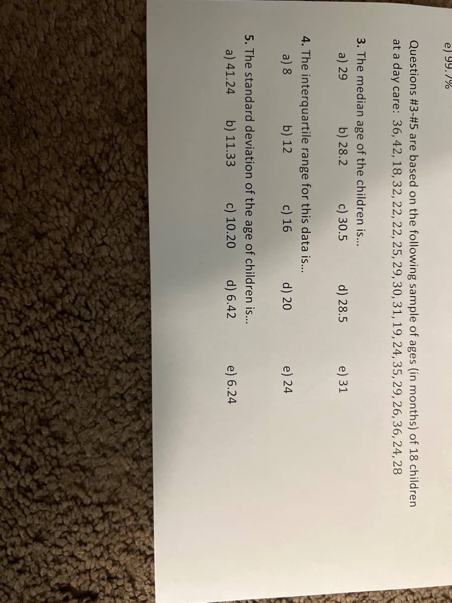 e) 99.7%
Questions #3-#5 are based on the following sample of ages (in months) of 18 children
at a day care: 36, 42, 18, 32, 22, 22, 25, 29, 30, 31, 19, 24, 35, 29, 26, 36, 24, 28
3. The median age of the children is...
b) 28.2
a) 29
c) 30.5
4. The interquartile range for this data is...
a) 8
b) 12
c) 16
d) 28.5
d) 20
5. The standard deviation of the age of children is...
a) 41.24 b) 11.33
c) 10.20
d) 6.42
e) 31
e) 24
e) 6.24