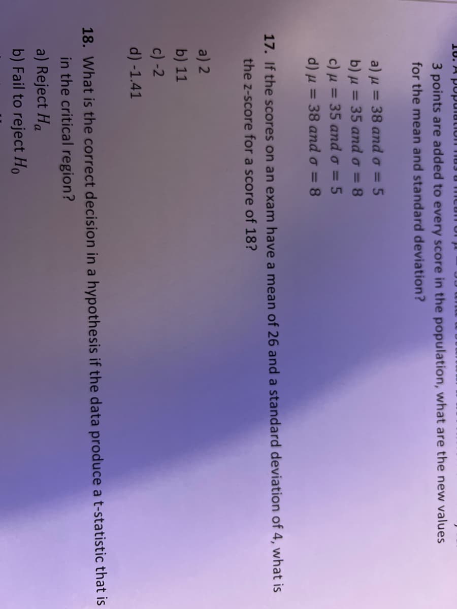 18. A population
can on
3 points are added to every score in the population, what are the new values
for the mean and standard deviation?
a) μ = 38 and o = 5
b) μ = 35 and o = = 8
c) μ = 35 and o = 5
d) μ = 38 and o = 8
17. If the scores on an exam have a mean of 26 and a standard deviation of 4, what is
the z-score for a score of 18?
a) 2
b) 11
c) -2
d) -1.41
18. What is the correct decision in a hypothesis if the data produce a t-statistic that is
in the critical region?
a) Reject Ha
b) Fail to reject Ho