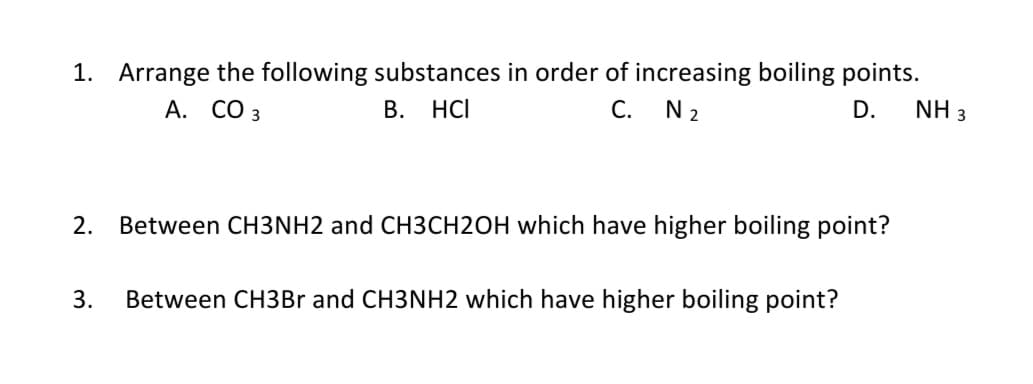 1. Arrange the following substances in order of increasing boiling points.
A. CO 3
В.
HCI
С.
N 2
D.
NH 3
2.
Between CH3NH2 and CH3CH2OH which have higher boiling point?
3.
Between CH3Br and CH3NH2 which have higher boiling point?
