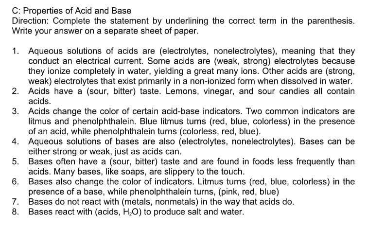 C: Properties of Acid and Base
Direction: Complete the statement by underlining the correct term in the parenthesis.
Write your answer on a separate sheet of paper.
1. Aqueous solutions of acids are (electrolytes, nonelectrolytes), meaning that they
conduct an electrical current. Some acids are (weak, strong) electrolytes because
they ionize completely in water, yielding a great many ions. Other acids are (strong,
weak) electrolytes that exist primarily in a non-ionized form when dissolved in water.
2. Acids have a (sour, bitter) taste. Lemons, vinegar, and sour candies all contain
acids.
3. Acids change the color of certain acid-base indicators. Two common indicators are
litmus and phenolphthalein. Blue litmus turns (red, blue, colorless) in the presence
of an acid, while phenolphthalein turns (colorless, red, blue).
4. Aqueous solutions of bases are also (electrolytes, nonelectrolytes). Bases can be
either strong or weak, just as acids can.
5. Bases often have a (sour, bitter) taste and are found in foods less frequently than
acids. Many bases, like soaps, are slippery to the touch.
6. Bases also change the color of indicators. Litmus turns (red, blue, colorless) in the
presence of a base, while phenolphthalein turns, (pink, red, blue)
7. Bases do not react with (metals, nonmetals) in the way that acids do.
8. Bases react with (acids, H,O) to produce salt and water.

