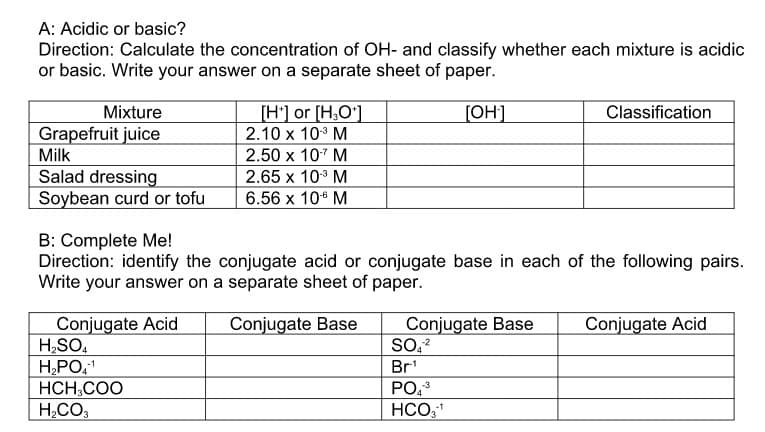 A: Acidic or basic?
Direction: Calculate the concentration of OH- and classify whether each mixture is acidic
or basic. Write your answer on a separate sheet of paper.
Mixture
[H'] or [H,O']
[OH]
Classification
Grapefruit juice
2.10 x 10° M
Milk
2.50 x 107 M
Salad dressing
Soybean curd or tofu
2.65 x 103 M
6.56 х 10° М
B: Complete Me!
Direction: identify the conjugate acid or conjugate base in each of the following pairs.
Write your answer on a separate sheet of paper.
Conjugate Base
SO,?
Conjugate Acid
Conjugate Acid
H,SO,
H,PO,
HCH,COO
Conjugate Base
Br'
PO,3
H,CO,
HCO,

