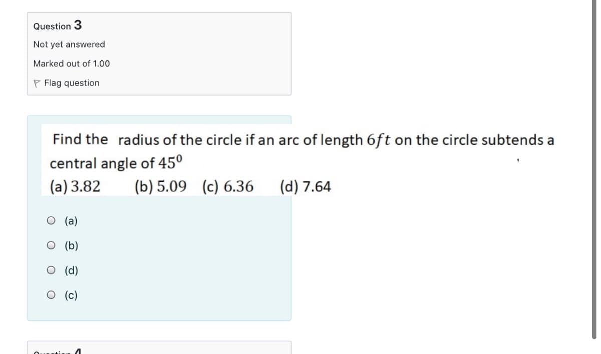 Question 3
Not yet answered
Marked out of 1.00
P Flag question
Find the radius of the circle if an arc of length 6ft on the circle subtends a
central angle of 45°
(a) 3.82
(b) 5.09 (c) 6.36
(d) 7.64
O (a)
О (b)
O (d)
О (с)
