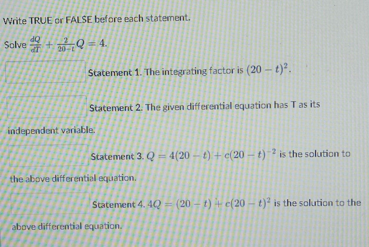 Write TRUE or FALSE before each statement.
Solve +22²Q = 4.
dQ
dT
20-t
independent variable.
the above differential equation.
above differential equation.
Statement 1. The integrating factor is (20 – t)².
Statement 2. The given differential equation has T as its
Statement 3. Q = 4(20 t) + c(20-t)-² is the solution to
Statement 4. 4Q = (20 t) + c(20-t)² is the solution to the
LESALELUL
20