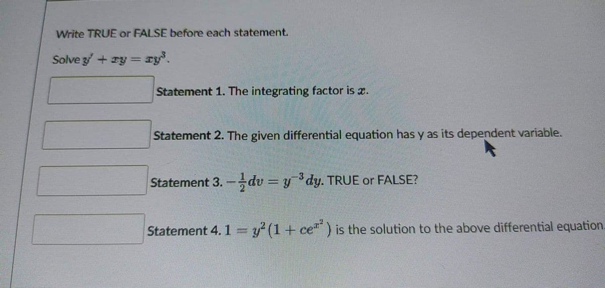 Write TRUE or FALSE before each statement.
Solve y' + y = y³.
Statement 1. The integrating factor is .
Statement 2. The given differential equation has y as its dependent variable.
Statement 3.- dv = y¯³dy. TRUE or FALSE?
Statement 4. 1 = y² (1 + ceª") is the solution to the above differential equation.