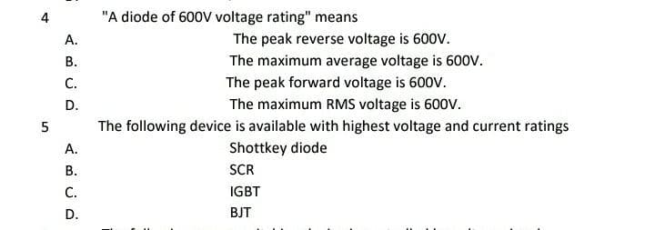 "A diode of 600V voltage rating" means
A.
The peak reverse voltage is 600V.
В.
The maximum average voltage is 600v.
C.
The peak forward voltage is 600V.
D.
The maximum RMS voltage is 600V.
The following device is available with highest voltage and current ratings
A.
Shottkey diode
В.
SCR
C.
IGBT
D.
BJT
4.

