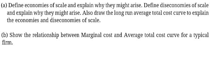 (a) Define economies of scale and explain why they might arise. Define diseconomies of scale
and explain why they might arise. Also draw the long run average total cost curve to explain
the economies and diseconomies of scale.
(b) Show the relationship between Marginal cost and Average total cost curve for a typical
firm.
