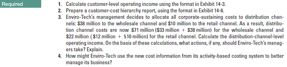 1. Calculate customer-level operating income using the format in Exhibit 14-3.
2. Prepare a customer-cost hierarchy report, using the format in Exhibit 14-6.
3. Enviro-Tech's management decides to allocate all corporate-sustaining costs to distribution chan-
nels: $38 million to the wholesale channel and $10 million to the retail channel. As a result, distribu-
tion channel costs are now $71 million ($33 million + $38 million) for the wholesale channel and
$22 million ($12 million + $10 million) for the retail channel. Calculate the distribution-channel-level
operating income. On the basis of these calculations, what actions, if any, should Enviro-Tech's manag-
ers take? Explain.
4. How might Enviro-Tech use the new cost information from its activity-based costing system to better
manage its business?
Required
