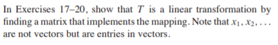 In Exercises 17-20, show that T is a linear transformation by
finding a matrix that implements the mapping. Note that x1, x2, ...
are not vectors but are entries in vectors.
