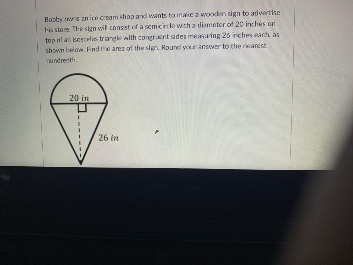 Bobby owns an ice cream shop and wants to make a wooden sign to advertise
his store. The sign will consist of a semicircle with a diameter of 20 inches on
top of an isosceles triangle with congruent sides measuring 26 inches each, as
shown below. Find the area of the sign. Round your answer to the nearest
hundredth.
20 in
26 in
