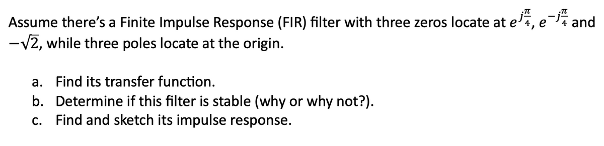 Assume there's a Finite Impulse Response (FIR) filter with three zeros locate at ee- and
-√2, while three poles locate at the origin.
4, 4
a. Find its transfer function.
b. Determine if this filter is stable (why or why not?).
c. Find and sketch its impulse response.