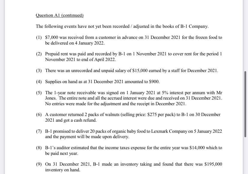 Question Al (continued)
The following events have not yet been recorded / adjusted in the books of B-1 Company.
(1) $7,000 was received from a customer in advance on 31 December 2021 for the frozen food to
be delivered on 4 January 2022.
(2) Prepaid rent was paid and recorded by B-1 on 1 November 2021 to cover rent for the period 1
November 2021 to end of April 2022.
(3) There was an unrecorded and unpaid salary of $15,000 earned by a staff for December 2021.
(4) Supplies on hand as at 31 December 2021 amounted to $900.
(5) The 1-year note receivable was signed on 1 January 2021 at 5% interest per annum with Mr
Jones. The entire note and all the accrued interest were due and received on 31 December 2021.
No entries were made for the adjustment and the receipt in December 2021.
(6) A customer returned 2 packs of walnuts (selling price: $275 per pack) to B-1 on 30 December
2021 and got a cash refund.
(7) B-1 promised to deliver 20 packs of organic baby food to Lexmark Company on 5 January 2022
and the payment will be made upon delivery.
(8) B-l's auditor estimated that the income taxes expense for the entire year was $14,000 which to
be paid next year.
(9) On 31 December 2021, B-1 made an inventory taking and found that there was $195,000
inventory on hand.
