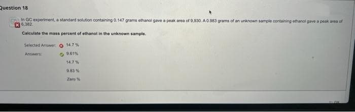 Question 18
In GC experiment, a standard solution containing 0.147 grams ethanol gave a peak area of 9,930. A 0.983 grams of an unknown sample containing ethanol gave a peak area of
X 6.382.
Calculate the mass percent of ethanol in the unknown sample.
Selected Answer:O 14.7%
Answers
14.7%
0.83 %
Zero %
