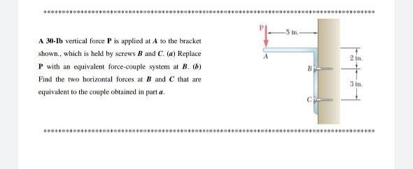 .********
-5 in.
A 30-Ib vertical force P is applied at A to the bracket
shown., which is held by screws B and C. (a) Replace
2 in.
P with an equivalent force-couple system at B. (b)
B
Find the two horizontal forces at B and C that are
3 in
equivalent to the couple obtained in part a.
*********
******** *
